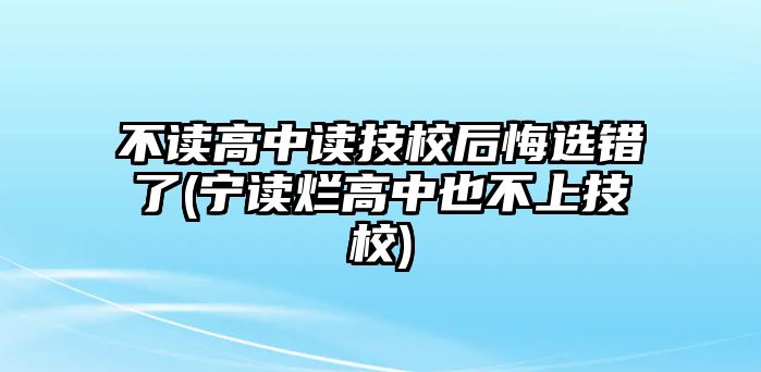 不讀高中讀技校后悔選錯了(寧讀爛高中也不上技校)