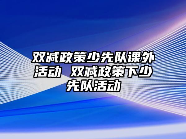 雙減政策少先隊(duì)課外活動(dòng) 雙減政策下少先隊(duì)活動(dòng)