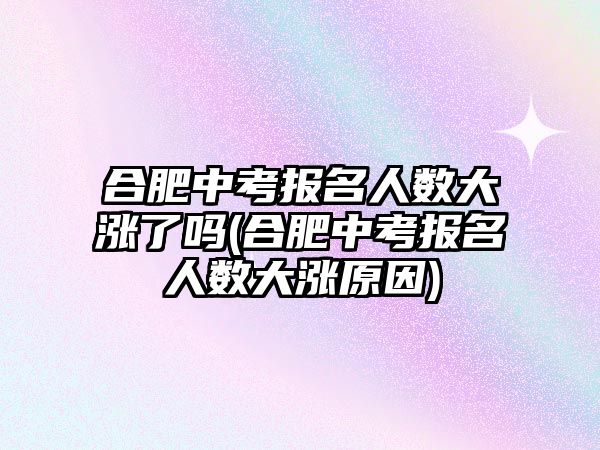 合肥中考報名人數(shù)大漲了嗎(合肥中考報名人數(shù)大漲原因)