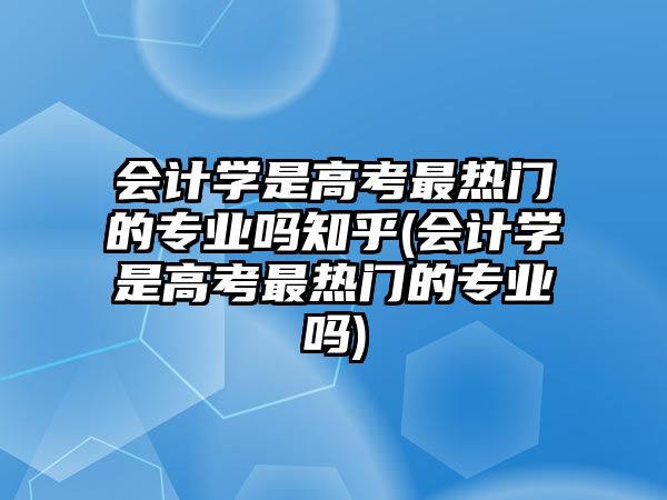 會計學(xué)是高考最熱門的專業(yè)嗎知乎(會計學(xué)是高考最熱門的專業(yè)嗎)