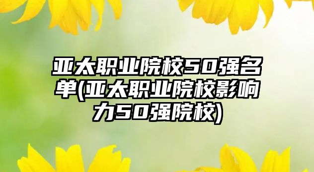 亞太職業(yè)院校50強名單(亞太職業(yè)院校影響力50強院校)