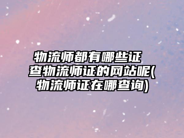 物流師都有哪些證 查物流師證的網(wǎng)站呢(物流師證在哪查詢)