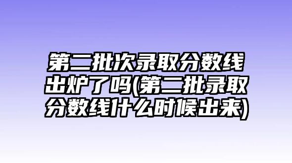 第二批次錄取分?jǐn)?shù)線出爐了嗎(第二批錄取分?jǐn)?shù)線什么時(shí)候出來)