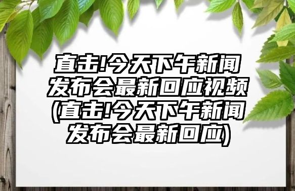 直擊!今天下午新聞發(fā)布會最新回應(yīng)視頻(直擊!今天下午新聞發(fā)布會最新回應(yīng))