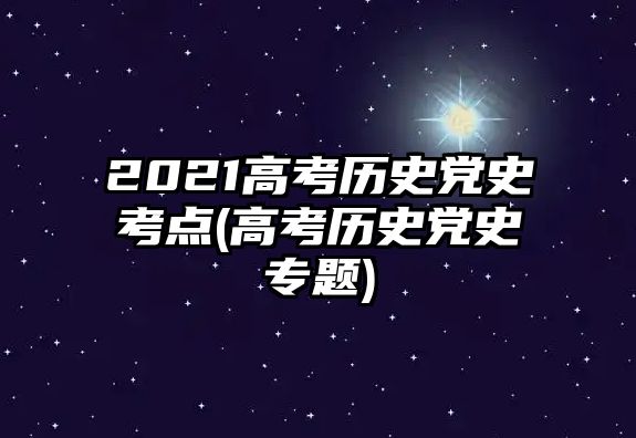 2021高考歷史黨史考點(高考歷史黨史專題)