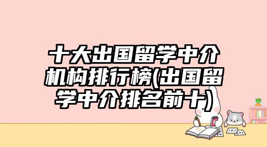 十大出國留學(xué)中介機(jī)構(gòu)排行榜(出國留學(xué)中介排名前十)