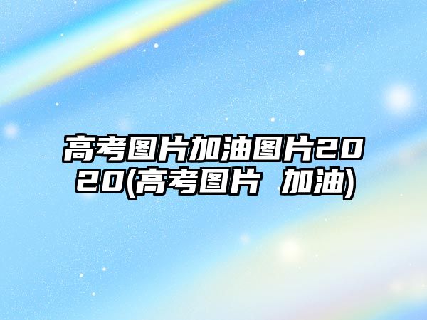 高考圖片加油圖片2020(高考圖片 加油)