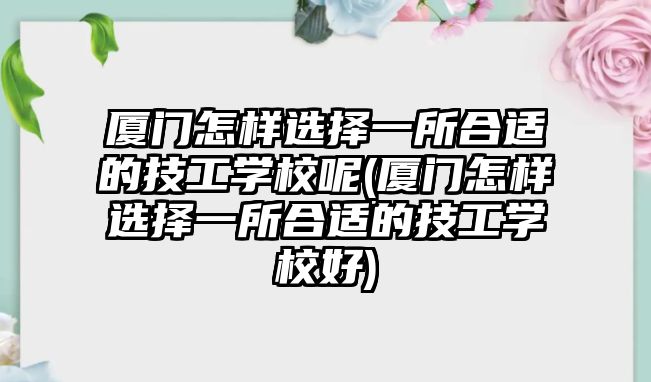 廈門怎樣選擇一所合適的技工學校呢(廈門怎樣選擇一所合適的技工學校好)