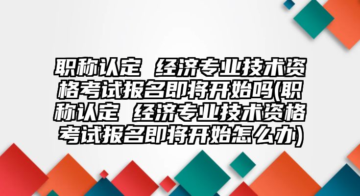 職稱認(rèn)定 經(jīng)濟(jì)專業(yè)技術(shù)資格考試報名即將開始嗎(職稱認(rèn)定 經(jīng)濟(jì)專業(yè)技術(shù)資格考試報名即將開始怎么辦)