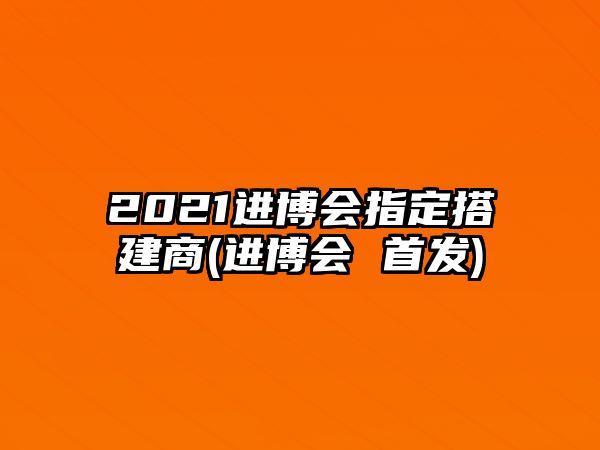 2021進(jìn)博會(huì)指定搭建商(進(jìn)博會(huì) 首發(fā))