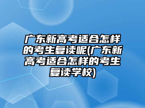 廣東新高考適合怎樣的考生復讀呢(廣東新高考適合怎樣的考生復讀學校)