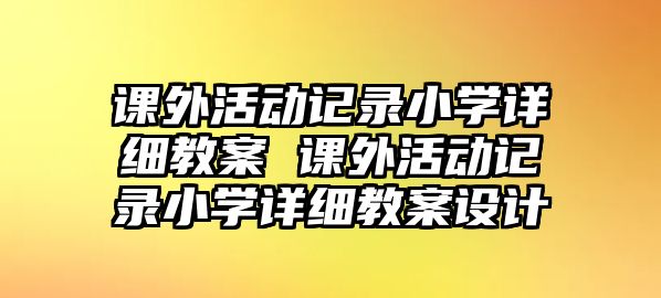 課外活動(dòng)記錄小學(xué)詳細(xì)教案 課外活動(dòng)記錄小學(xué)詳細(xì)教案設(shè)計(jì)