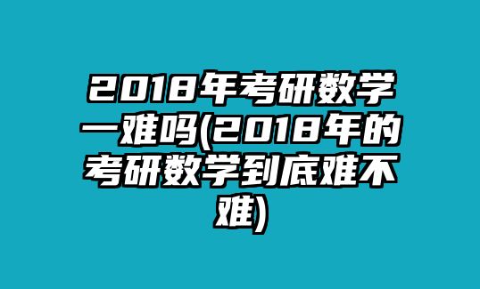 2018年考研數(shù)學(xué)一難嗎(2018年的考研數(shù)學(xué)到底難不難)