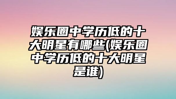 娛樂圈中學(xué)歷低的十大明星有哪些(娛樂圈中學(xué)歷低的十大明星是誰(shuí))