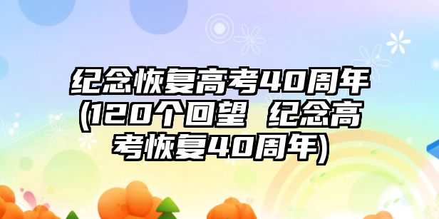 紀(jì)念恢復(fù)高考40周年(120個(gè)回望 紀(jì)念高考恢復(fù)40周年)