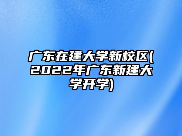 廣東在建大學(xué)新校區(qū)(2022年廣東新建大學(xué)開學(xué))