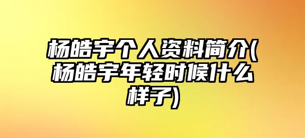 楊皓宇個人資料簡介(楊皓宇年輕時候什么樣子)