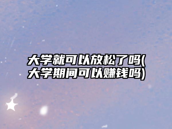 大學(xué)就可以放松了嗎(大學(xué)期間可以賺錢嗎)