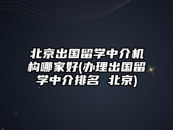 北京出國留學(xué)中介機(jī)構(gòu)哪家好(辦理出國留學(xué)中介排名 北京)