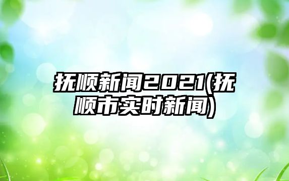 撫順新聞2021(撫順市實時新聞)