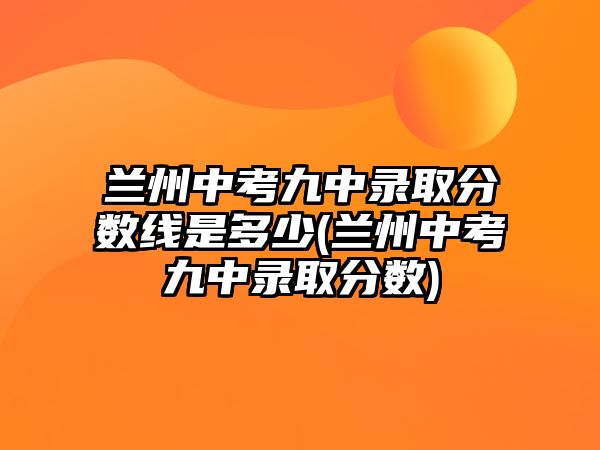 蘭州中考九中錄取分?jǐn)?shù)線是多少(蘭州中考九中錄取分?jǐn)?shù))