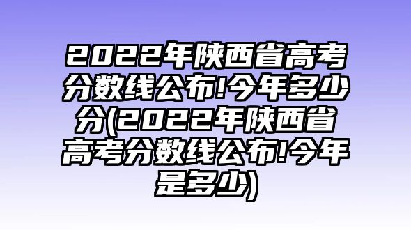 2022年陜西省高考分數(shù)線公布!今年多少分(2022年陜西省高考分數(shù)線公布!今年是多少)