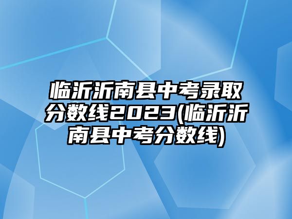 臨沂沂南縣中考錄取分數(shù)線2023(臨沂沂南縣中考分數(shù)線)