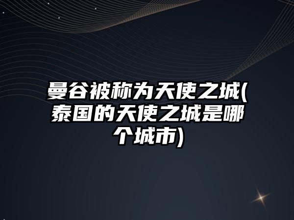 曼谷被稱為天使之城(泰國的天使之城是哪個城市)