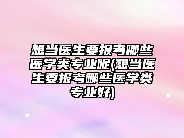 想當(dāng)醫(yī)生要報考哪些醫(yī)學(xué)類專業(yè)呢(想當(dāng)醫(yī)生要報考哪些醫(yī)學(xué)類專業(yè)好)