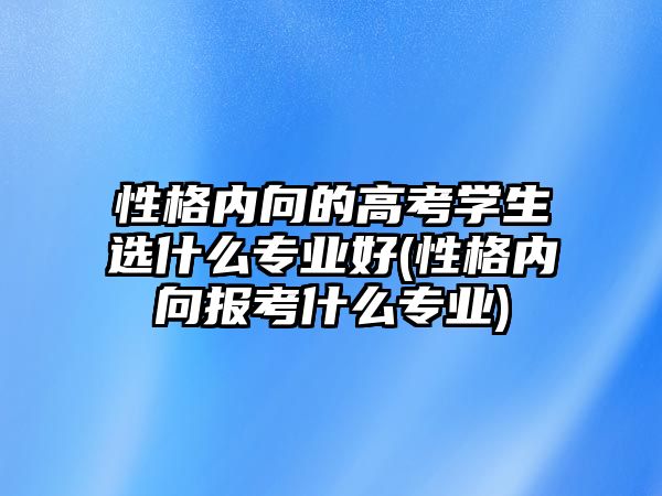 性格內(nèi)向的高考學(xué)生選什么專業(yè)好(性格內(nèi)向報考什么專業(yè))