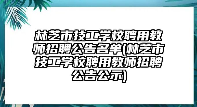 林芝市技工學(xué)校聘用教師招聘公告名單(林芝市技工學(xué)校聘用教師招聘公告公示)