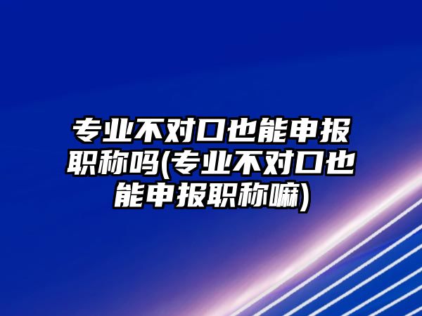 專業(yè)不對口也能申報職稱嗎(專業(yè)不對口也能申報職稱嘛)