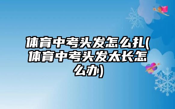 體育中考頭發(fā)怎么扎(體育中考頭發(fā)太長怎么辦)