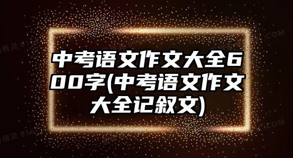 中考語文作文大全600字(中考語文作文大全記敘文)