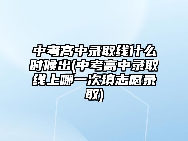 中考高中錄取線什么時候出(中考高中錄取線上哪一次填志愿錄取)