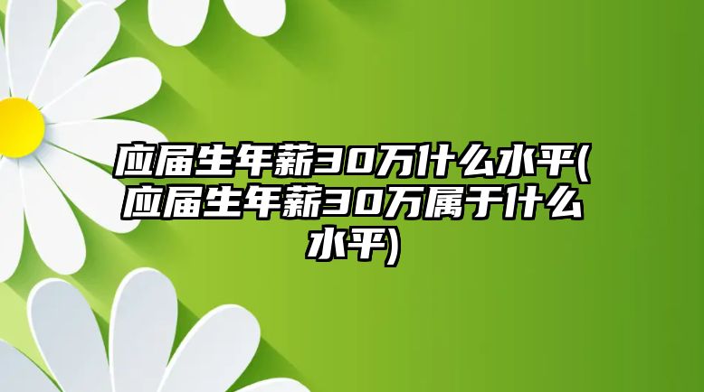 應(yīng)屆生年薪30萬什么水平(應(yīng)屆生年薪30萬屬于什么水平)