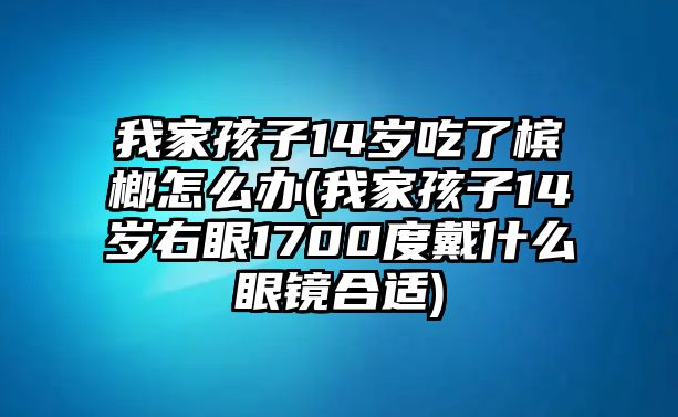 我家孩子14歲吃了檳榔怎么辦(我家孩子14歲右眼1700度戴什么眼鏡合適)