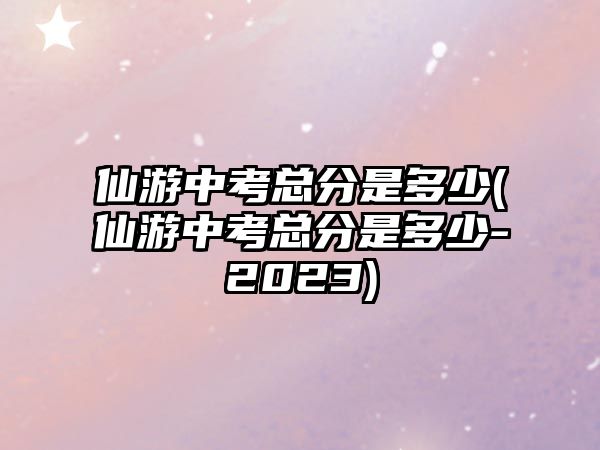 仙游中考總分是多少(仙游中考總分是多少-2023)