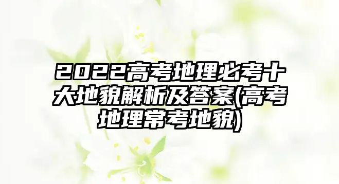 2022高考地理必考十大地貌解析及答案(高考地理?？嫉孛?