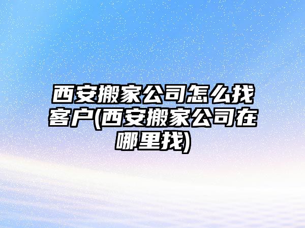 西安搬家公司怎么找客戶(西安搬家公司在哪里找)