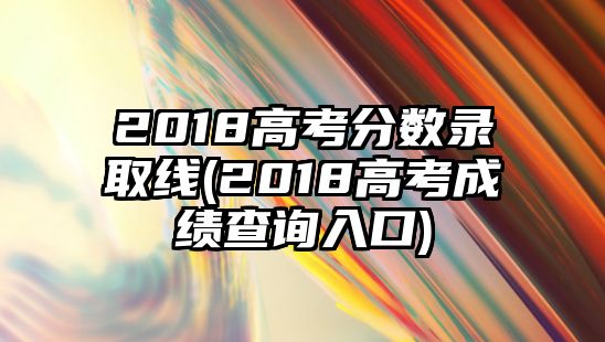 2018高考分數(shù)錄取線(2018高考成績查詢入口)