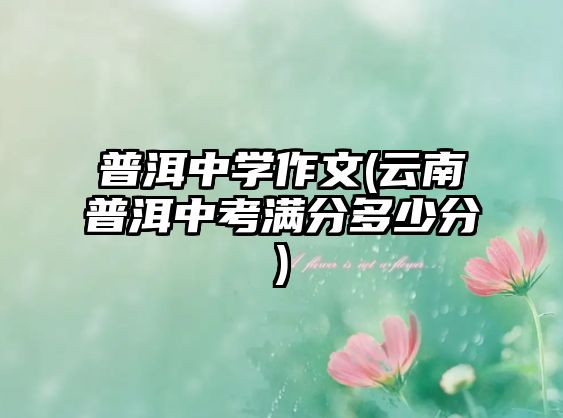 普洱中學(xué)作文(云南普洱中考滿分多少分)