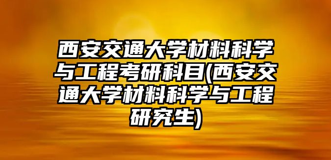 西安交通大學材料科學與工程考研科目(西安交通大學材料科學與工程研究生)