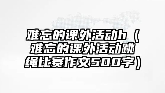 難忘的課外活動h（難忘的課外活動跳繩比賽作文500字）