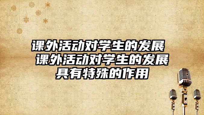 課外活動對學(xué)生的發(fā)展 課外活動對學(xué)生的發(fā)展具有特殊的作用