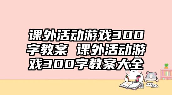 課外活動(dòng)游戲300字教案 課外活動(dòng)游戲300字教案大全