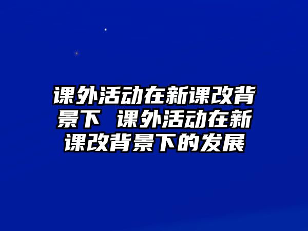 課外活動(dòng)在新課改背景下 課外活動(dòng)在新課改背景下的發(fā)展