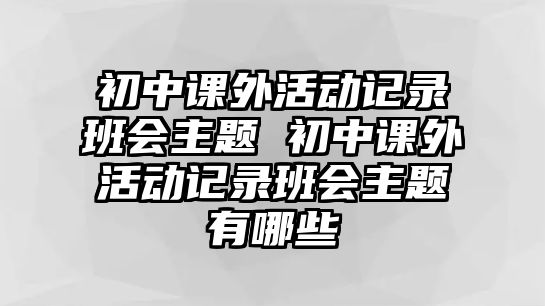 初中課外活動記錄班會主題 初中課外活動記錄班會主題有哪些