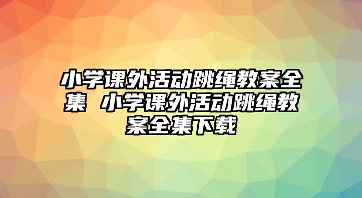 小學課外活動跳繩教案全集 小學課外活動跳繩教案全集下載