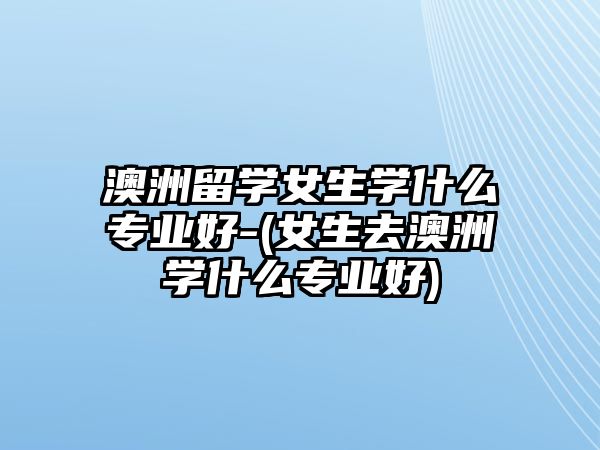 澳洲留學女生學什么專業(yè)好-(女生去澳洲學什么專業(yè)好)